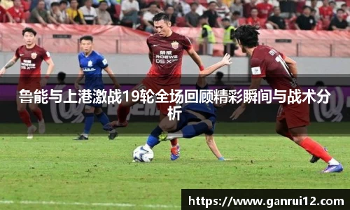 鲁能与上港激战19轮全场回顾精彩瞬间与战术分析